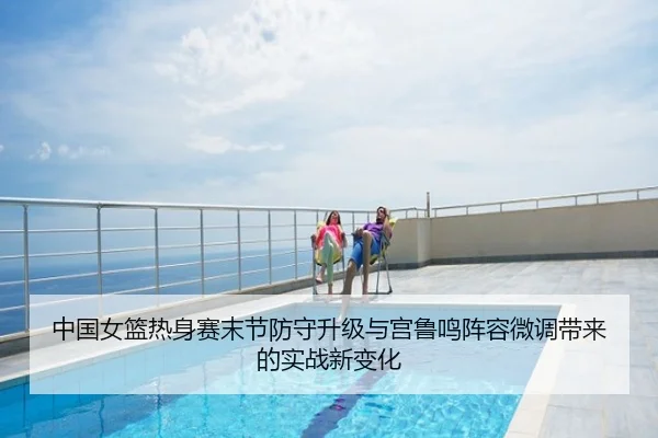 中国女篮热身赛末节防守升级与宫鲁鸣阵容微调带来的实战新变化
