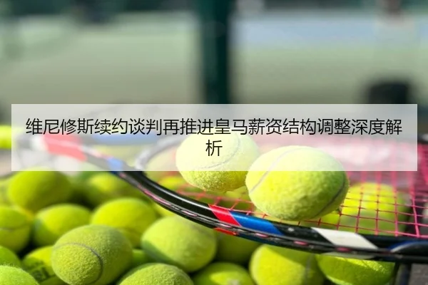维尼修斯续约谈判再推进皇马薪资结构调整深度解析